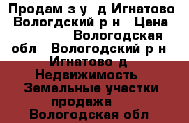 Продам з/у, д.Игнатово, Вологдский р-н › Цена ­ 250 000 - Вологодская обл., Вологодский р-н, Игнатово д. Недвижимость » Земельные участки продажа   . Вологодская обл.